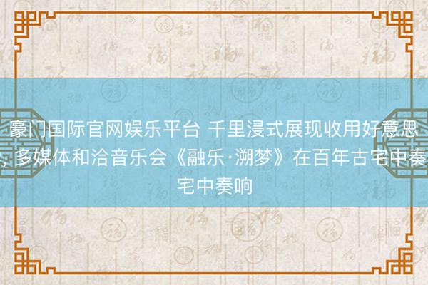 豪门国际官网娱乐平台 千里浸式展现收用好意思学， 多媒体和洽音乐会《融乐·溯梦》在百年古宅中奏响