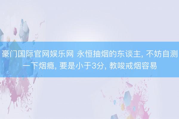 豪门国际官网娱乐网 永恒抽烟的东谈主， 不妨自测一下烟瘾， 要是小于3分， 教唆戒烟容易