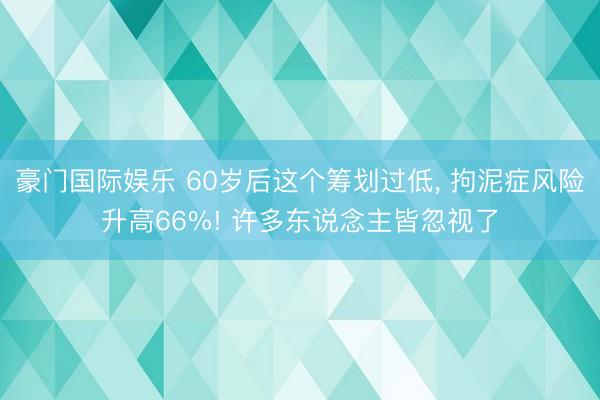 豪门国际娱乐 60岁后这个筹划过低， 拘泥症风险升高66%! 许多东说念主皆忽视了