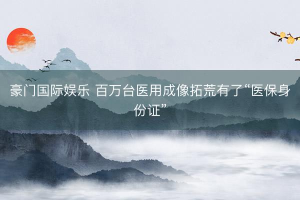 豪门国际娱乐 百万台医用成像拓荒有了“医保身份证”