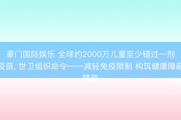 豪门国际娱乐 全球约2000万儿童至少错过一剂疫苗， 世卫组织命令——减轻免疫限制 构筑健康障蔽