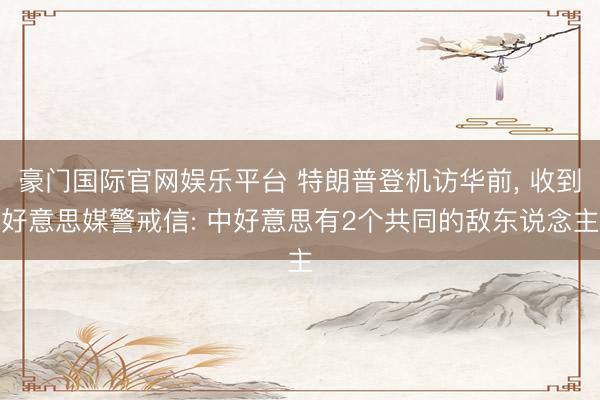 豪门国际官网娱乐平台 特朗普登机访华前， 收到好意思媒警戒信: 中好意思有2个共同的敌东说念主