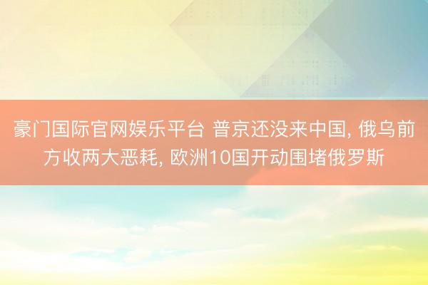 豪门国际官网娱乐平台 普京还没来中国， 俄乌前方收两大恶耗， 欧洲10国开动围堵俄罗斯