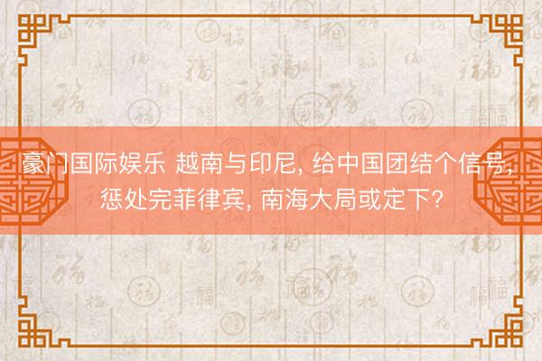 豪门国际娱乐 越南与印尼， 给中国团结个信号， 惩处完菲律宾， 南海大局或定下?