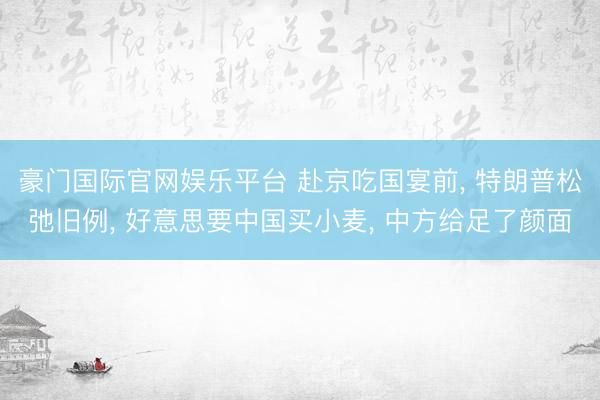 豪门国际官网娱乐平台 赴京吃国宴前， 特朗普松弛旧例， 好意思要中国买小麦， 中方给足了颜面