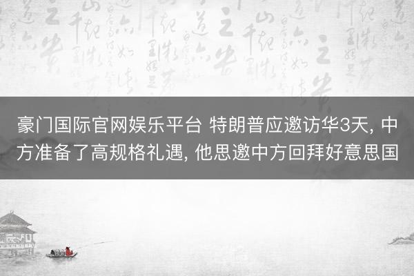 豪门国际官网娱乐平台 特朗普应邀访华3天， 中方准备了高规格礼遇， 他思邀中方回拜好意思国