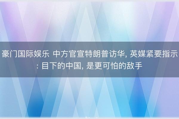 豪门国际娱乐 中方官宣特朗普访华， 英媒紧要指示: 目下的中国， 是更可怕的敌手