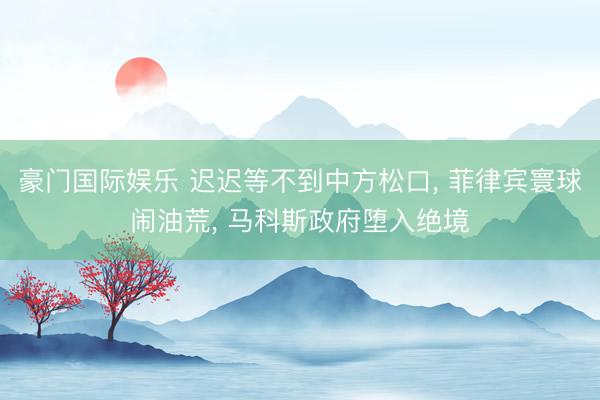 豪门国际娱乐 迟迟等不到中方松口， 菲律宾寰球闹油荒， 马科斯政府堕入绝境