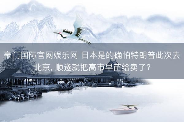 豪门国际官网娱乐网 日本是的确怕特朗普此次去北京， 顺遂就把高市早苗给卖了?