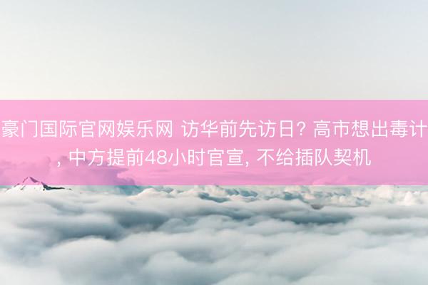 豪门国际官网娱乐网 访华前先访日? 高市想出毒计， 中方提前48小时官宣， 不给插队契机
