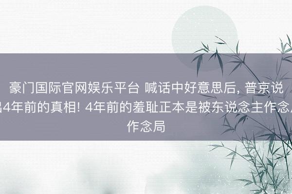 豪门国际官网娱乐平台 喊话中好意思后， 普京说出4年前的真相! 4年前的羞耻正本是被东说念主作念局