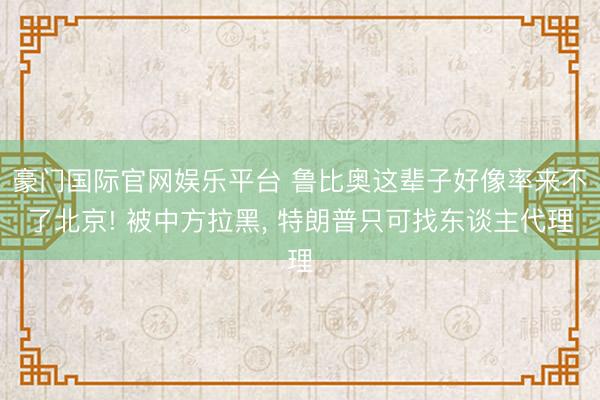 豪门国际官网娱乐平台 鲁比奥这辈子好像率来不了北京! 被中方拉黑， 特朗普只可找东谈主代理