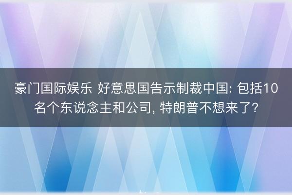 豪门国际娱乐 好意思国告示制裁中国: 包括10名个东说念主和公司， 特朗普不想来了?