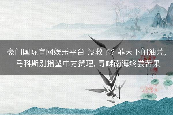 豪门国际官网娱乐平台 没救了? 菲天下闹油荒， 马科斯别指望中方赞理， 寻衅南海终尝苦果