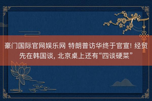 豪门国际官网娱乐网 特朗普访华终于官宣! 经贸先在韩国谈， 北京桌上还有“四谈硬菜”