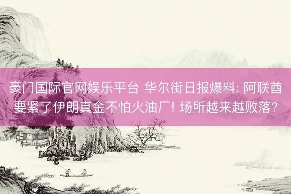 豪门国际官网娱乐平台 华尔街日报爆料: 阿联酋要紧了伊朗真金不怕火油厂! 场所越来越败落?