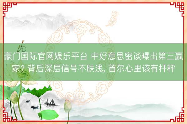 豪门国际官网娱乐平台 中好意思密谈曝出第三赢家? 背后深层信号不肤浅， 首尔心里该有杆秤