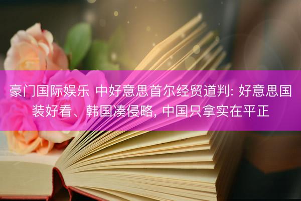 豪门国际娱乐 中好意思首尔经贸道判: 好意思国装好看、韩国凑侵略， 中国只拿实在平正