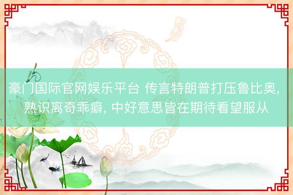 豪门国际官网娱乐平台 传言特朗普打压鲁比奥， 熟识离奇乖癖， 中好意思皆在期待看望服从