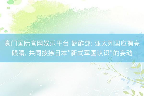 豪门国际官网娱乐平台 酬酢部: 亚太列国应擦亮眼睛， 共同按捺日本“新式军国认识”的妄动