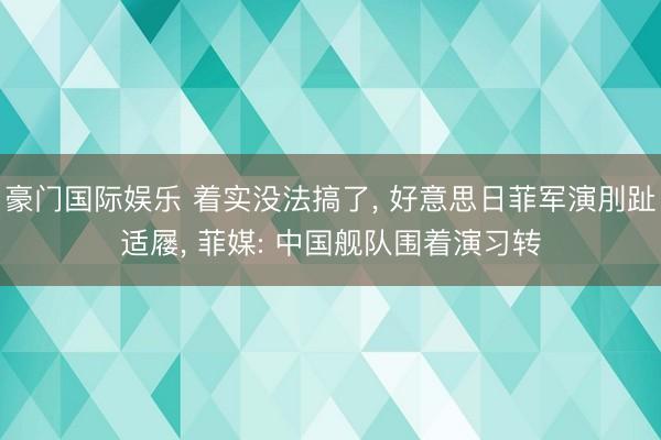 豪门国际娱乐 着实没法搞了， 好意思日菲军演刖趾适屦， 菲媒: 中国舰队围着演习转