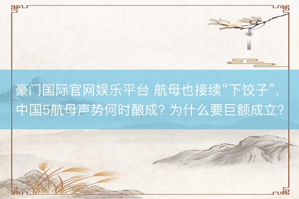 豪门国际官网娱乐平台 航母也接续“下饺子”， 中国5航母声势何时酿成? 为什么要巨额成立?