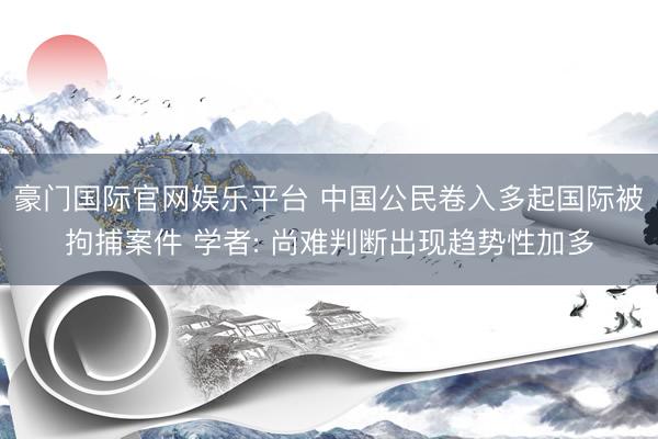 豪门国际官网娱乐平台 中国公民卷入多起国际被拘捕案件 学者: 尚难判断出现趋势性加多