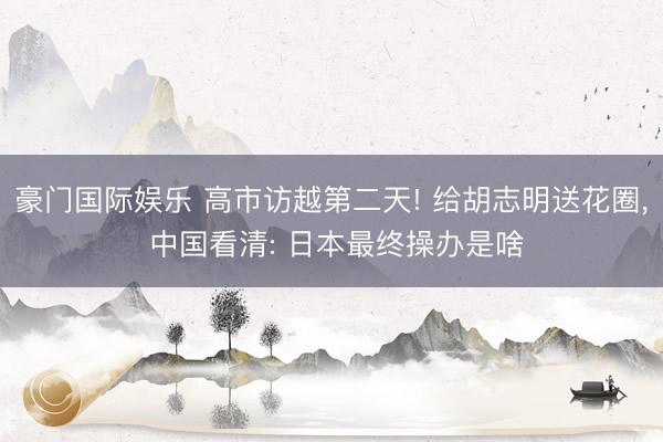 豪门国际娱乐 高市访越第二天! 给胡志明送花圈， 中国看清: 日本最终操办是啥