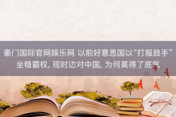 豪门国际官网娱乐网 以前好意思国以“打服敌手”坐稳霸权， 现时边对中国， 为何莫得了底气
