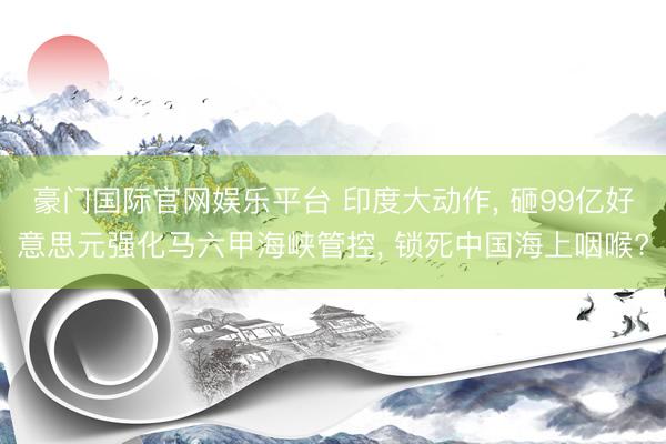 豪门国际官网娱乐平台 印度大动作， 砸99亿好意思元强化马六甲海峡管控， 锁死中国海上咽喉?