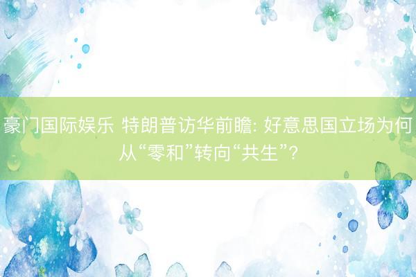 豪门国际娱乐 特朗普访华前瞻: 好意思国立场为何从“零和”转向“共生”?