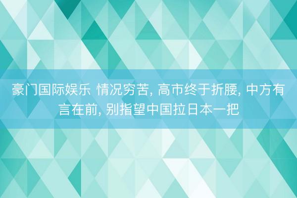 豪门国际娱乐 情况穷苦， 高市终于折腰， 中方有言在前， 别指望中国拉日本一把