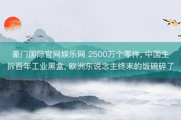 豪门国际官网娱乐网 2500万个零件， 中国生拆百年工业黑盒， 欧洲东说念主终末的饭碗碎了