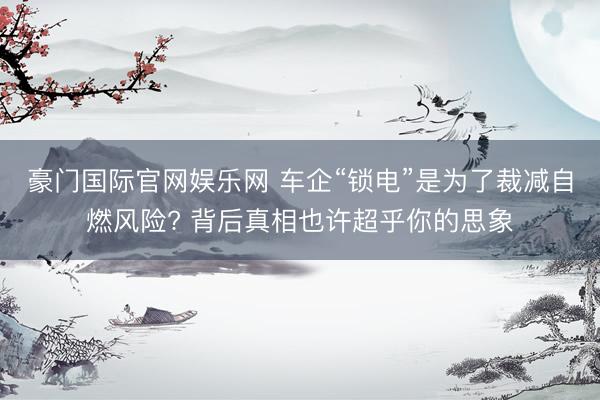 豪门国际官网娱乐网 车企“锁电”是为了裁减自燃风险? 背后真相也许超乎你的思象
