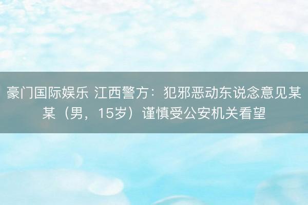 豪门国际娱乐 江西警方：犯邪恶动东说念意见某某（男，15岁）谨慎受公安机关看望
