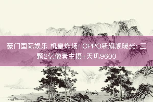 豪门国际娱乐 机皇炸场! OPPO新旗舰曝光: 三颗2亿像素主摄+天玑9600