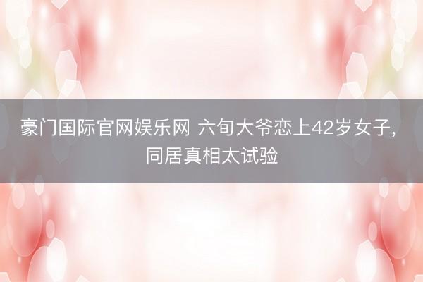 豪门国际官网娱乐网 六旬大爷恋上42岁女子， 同居真相太试验