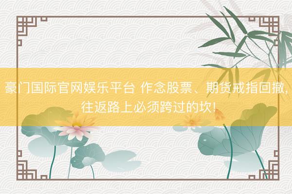 豪门国际官网娱乐平台 作念股票、期货戒指回撤， 往返路上必须跨过的坎!