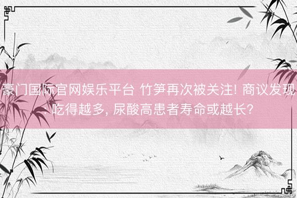 豪门国际官网娱乐平台 竹笋再次被关注! 商议发现: 吃得越多， 尿酸高患者寿命或越长?