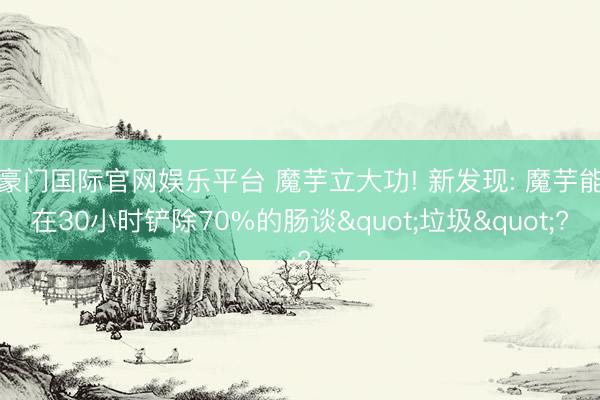 豪门国际官网娱乐平台 魔芋立大功! 新发现: 魔芋能在30小时铲除70%的肠谈"垃圾"?