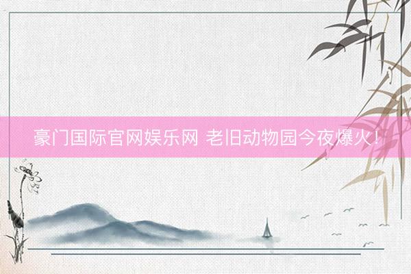 豪门国际官网娱乐网 老旧动物园今夜爆火！