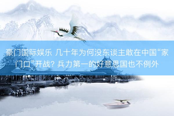豪门国际娱乐 几十年为何没东谈主敢在中国“家门口”开战? 兵力第一的好意思国也不例外