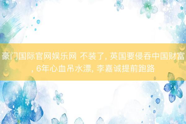 豪门国际官网娱乐网 不装了， 英国要侵吞中国财富， 6年心血吊水漂， 李嘉诚提前跑路