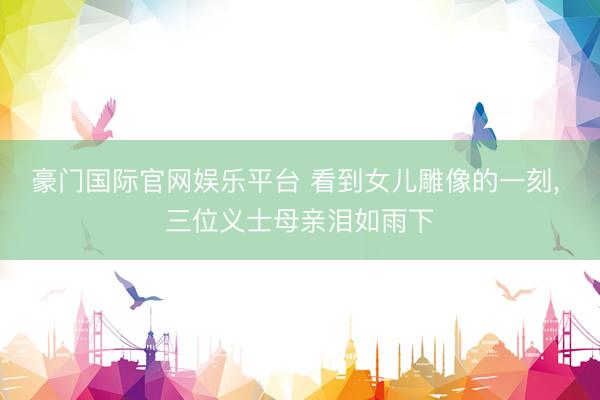 豪门国际官网娱乐平台 看到女儿雕像的一刻， 三位义士母亲泪如雨下