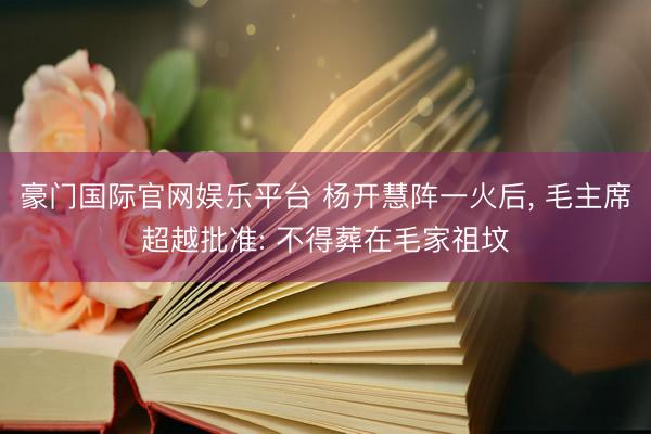 豪门国际官网娱乐平台 杨开慧阵一火后， 毛主席超越批准: 不得葬在毛家祖坟