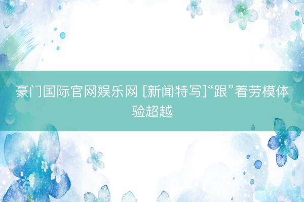 豪门国际官网娱乐网 [新闻特写]“跟”着劳模体验超越