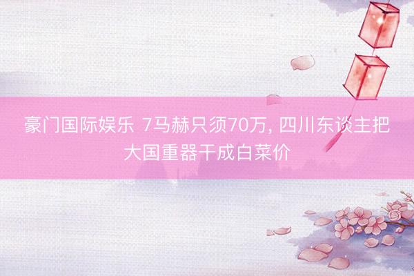 豪门国际娱乐 7马赫只须70万， 四川东谈主把大国重器干成白菜价
