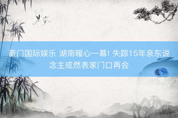 豪门国际娱乐 湖南暖心一幕! 失踪15年亲东说念主或然表家门口再会