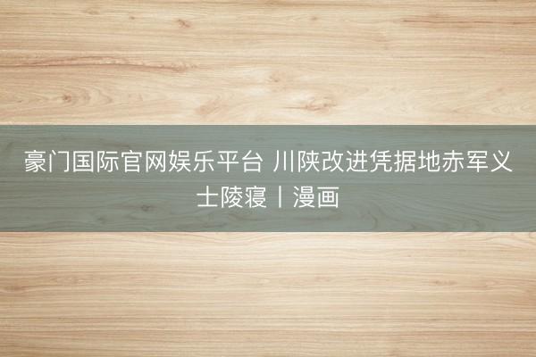 豪门国际官网娱乐平台 川陕改进凭据地赤军义士陵寝丨漫画