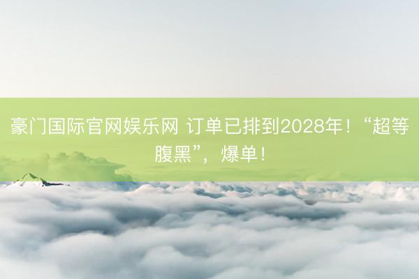 豪门国际官网娱乐网 订单已排到2028年！“超等腹黑”，爆单！